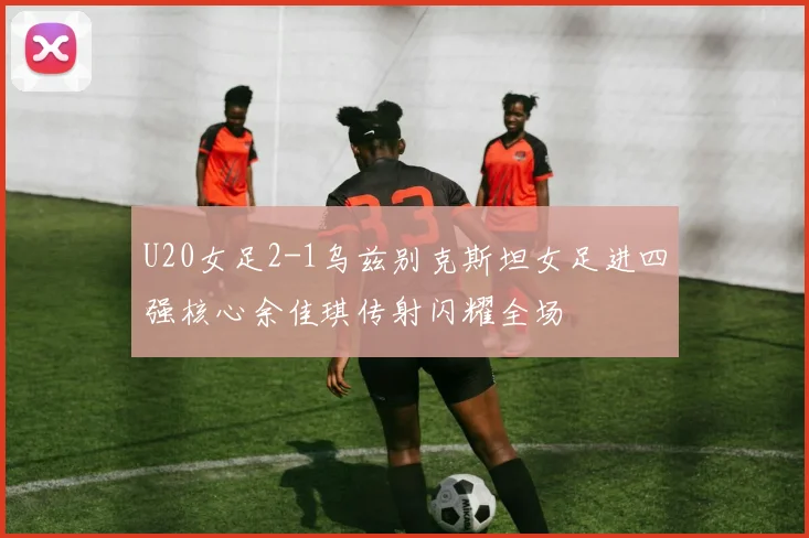 U20女足2-1乌兹别克斯坦女足进四强核心余佳琪传射闪耀全场