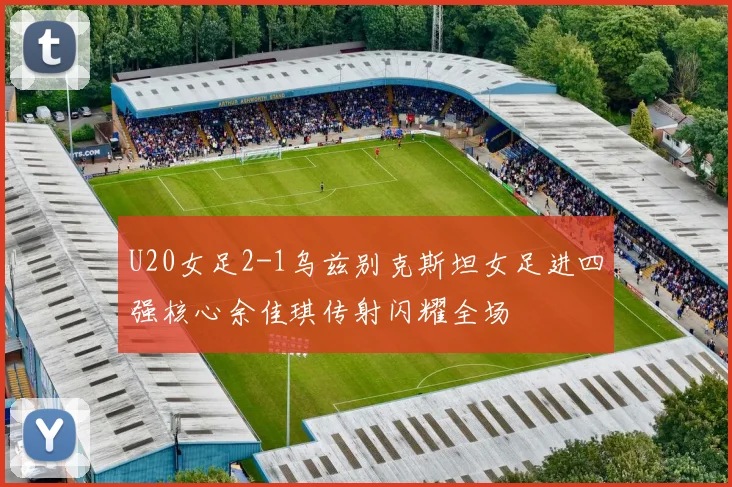 U20女足2-1乌兹别克斯坦女足进四强核心余佳琪传射闪耀全场